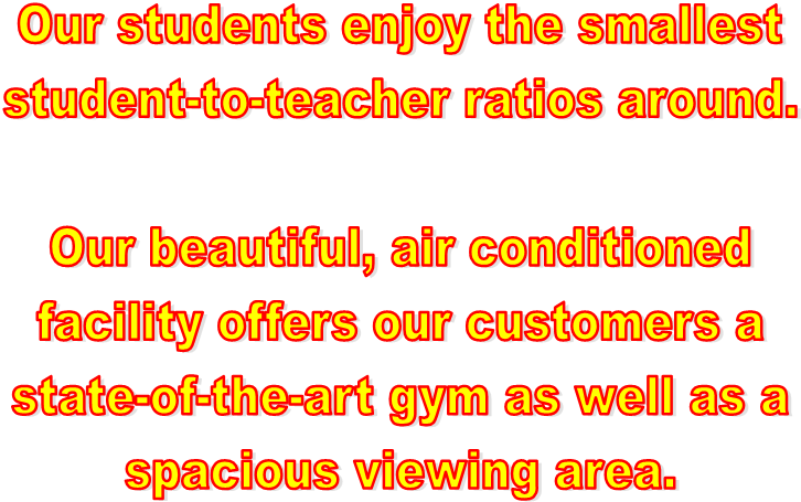 Our students enjoy the smallest
student-to-teacher ratios around.

Our beautiful, air conditioned
facility offers our customers a
state-of-the-art gym as well as a
spacious viewing area.