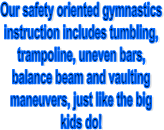 Our safety oriented gymnastics
instruction includes tumbling,
trampoline, uneven bars,
balance beam and vaulting
maneuvers, just like the big
kids do!